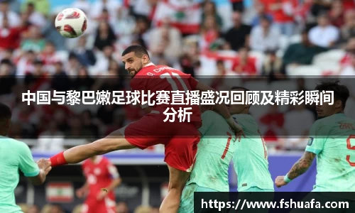 中国与黎巴嫩足球比赛直播盛况回顾及精彩瞬间分析